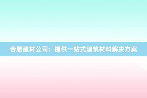 合肥建材公司：提供一站式建筑材料解决方案